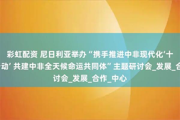 彩虹配资 尼日利亚举办“携手推进中非现代化‘十大伙伴行动’ 共建中非全天候命运共同体”主题研讨会_发展_合作_中心