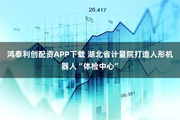 鸿泰利创配资APP下载 湖北省计量院打造人形机器人“体检中心”