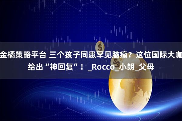 金橘策略平台 三个孩子同患罕见脑瘤？这位国际大咖给出“神回复”！_Rocco_小朗_父母