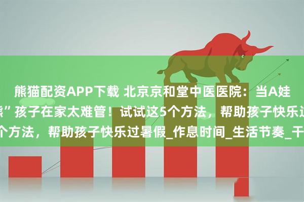 熊猫配资APP下载 北京京和堂中医医院：当A娃遇上暑假，家长抱怨“熊”孩子在家太难管！试试这5个方法，帮助孩子快乐过暑假_作息时间_生活节奏_干预