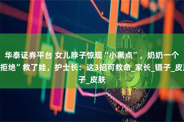 华泰证券平台 女儿脖子惊现“小黑点”，奶奶一个“拒绝”救了娃，护士长：这3招可救命_家长_镊子_皮肤