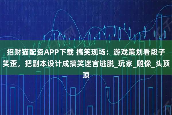 招财猫配资APP下载 搞笑现场：游戏策划看段子笑歪，把副本设计成搞笑迷宫逃脱_玩家_雕像_头顶