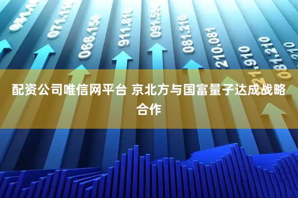 配资公司唯信网平台 京北方与国富量子达成战略合作