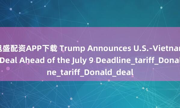 旭盛配资APP下载 Trump Announces U.S.-Vietnam Trade Deal Ahead of the July 9 Deadline_tariff_Donald_deal