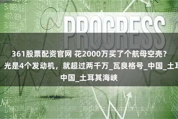 361股票配资官网 花2000万买了个航母空壳？乌专家：光是4个发动机，就超过两千万_瓦良格号_中国_土耳其海峡
