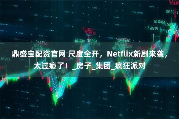 鼎盛宝配资官网 尺度全开,Netflix新剧来袭,太过瘾了!_房子_集团_疯狂派对