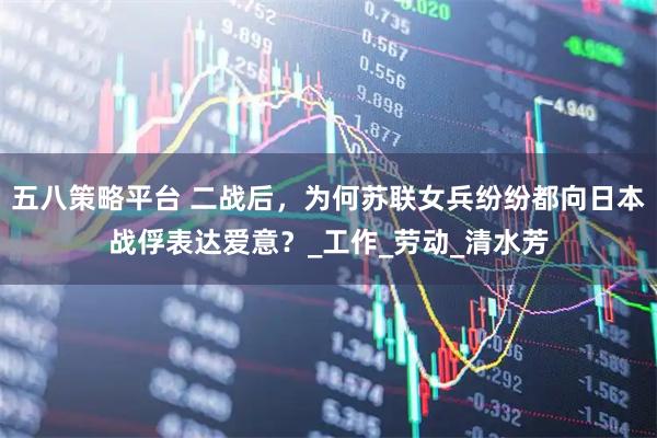 五八策略平台 二战后,为何苏联女兵纷纷都向日本战俘表达爱意?_工作_劳动_清水芳