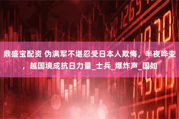 鼎盛宝配资 伪满军不堪忍受日本人欺侮,半夜哗变,越国境成抗日力量_士兵_爆炸声_国如