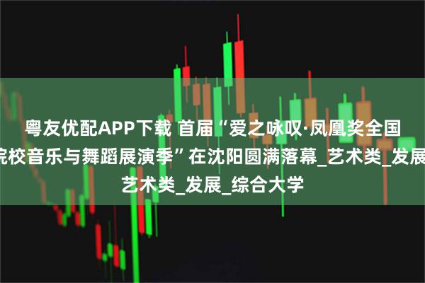 粤友优配APP下载 首届“爱之咏叹·凤凰奖全国高等艺术院校音乐与舞蹈展演季”在沈阳圆满落幕_艺术类_发展_综合大学