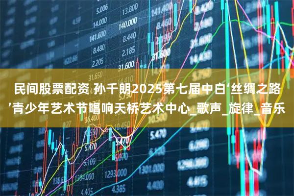 民间股票配资 孙千朗2025第七届中白‘丝绸之路’青少年艺术节唱响天桥艺术中心_歌声_旋律_音乐