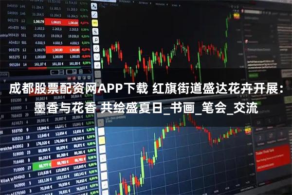 成都股票配资网APP下载 红旗街道盛达花卉开展:墨香与花香 共绘盛夏日_书画_笔会_交流