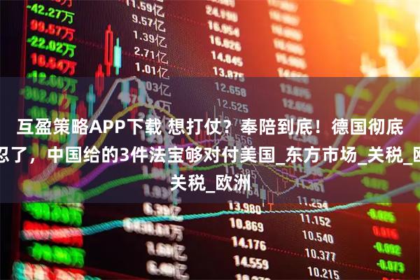 互盈策略APP下载 想打仗?奉陪到底!德国彻底不忍了,中国给的3件法宝够对付美国_东方市场_关税_欧洲