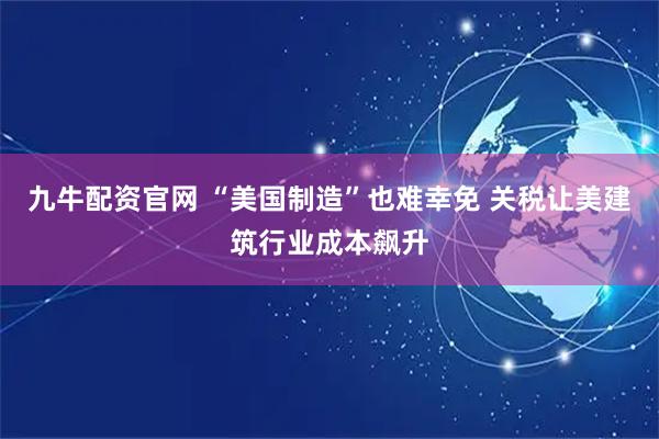 九牛配资官网 “美国制造”也难幸免 关税让美建筑行业成本飙升