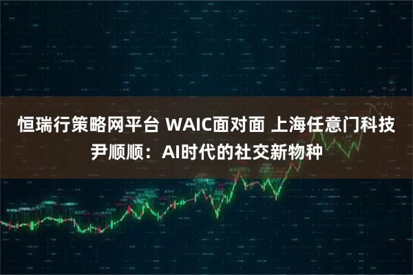 恒瑞行策略网平台 WAIC面对面 上海任意门科技尹顺顺:AI时代的社交新物种
