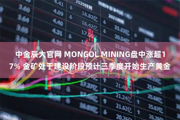 中金辰大官网 MONGOL MINING盘中涨超17% 金矿处于建设阶段预计三季度开始生产黄金