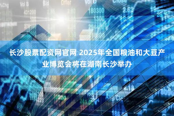 长沙股票配资网官网 2025年全国粮油和大豆产业博览会将在湖南长沙举办