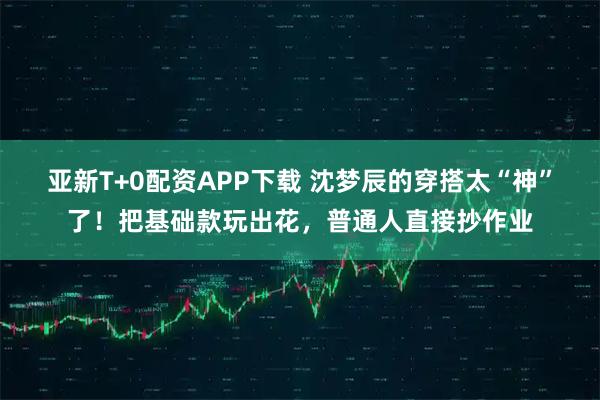 亚新T+0配资APP下载 沈梦辰的穿搭太“神”了!把基础款玩出花,普通人直接抄作业