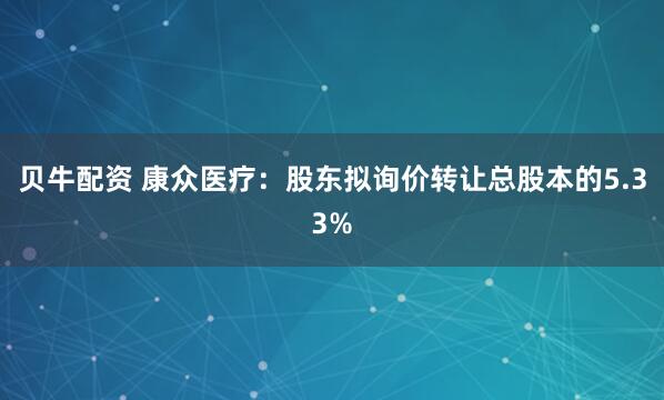 贝牛配资 康众医疗：股东拟询价转让总股本的5.33%