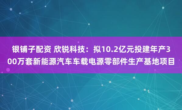 银铺子配资 欣锐科技：拟10.2亿元投建年产300万套新能源汽车车载电源零部件生产基地项目