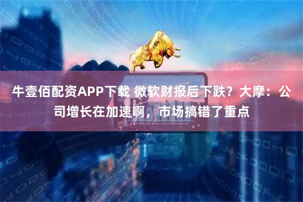 牛壹佰配资APP下载 微软财报后下跌？大摩：公司增长在加速啊，市场搞错了重点