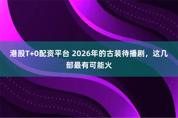 港股T+0配资平台 2026年的古装待播剧，这几部最有可能火