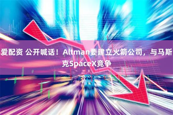 爱配资 公开喊话!Altman要建立火箭公司,与马斯克SpaceX竞争