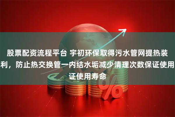 股票配资流程平台 宇初环保取得污水管网提热装置专利，防止热交换管一内结水垢减少清理次数保证使用寿命