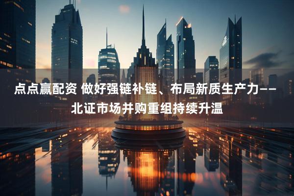点点赢配资 做好强链补链、布局新质生产力—— 北证市场并购重组持续升温