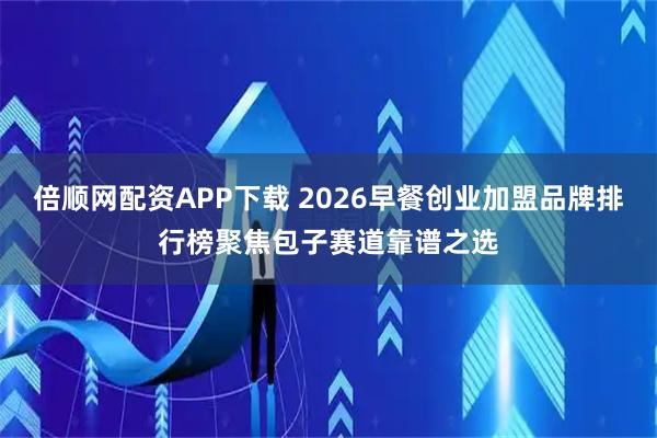 倍顺网配资APP下载 2026早餐创业加盟品牌排行榜聚焦包子赛道靠谱之选