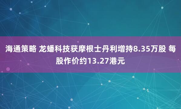 海通策略 龙蟠科技获摩根士丹利增持8.35万股 每股作价约13.27港元