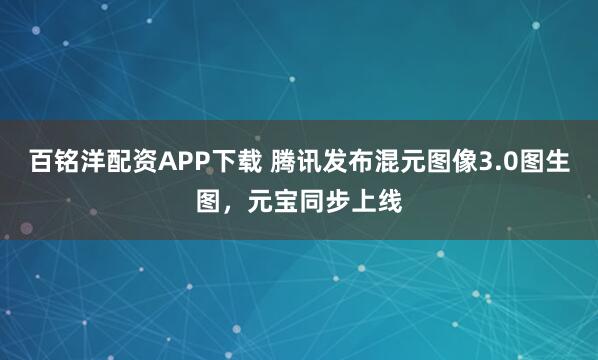 百铭洋配资APP下载 腾讯发布混元图像3.0图生图，元宝同步上线