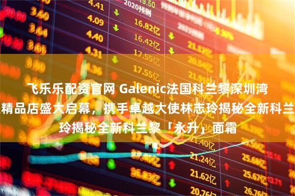 飞乐乐配资官网 Galenic法国科兰黎深圳湾万象城科技护肤精品店盛大启幕，携手卓越大使林志玲揭秘全新科兰黎「永升」面霜