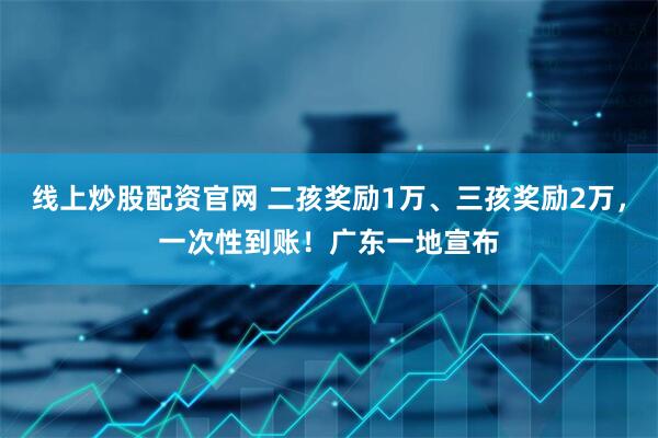 线上炒股配资官网 二孩奖励1万、三孩奖励2万，一次性到账！广东一地宣布