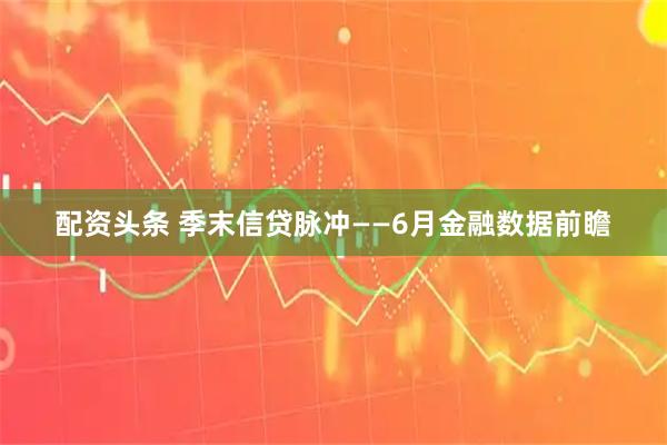 配资头条 季末信贷脉冲——6月金融数据前瞻