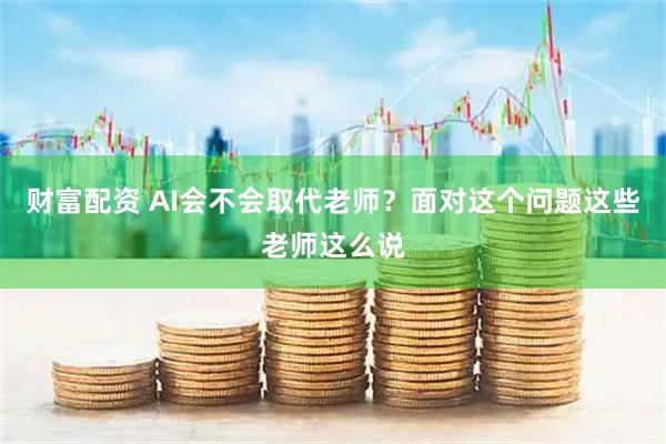 财富配资 AI会不会取代老师？面对这个问题这些老师这么说