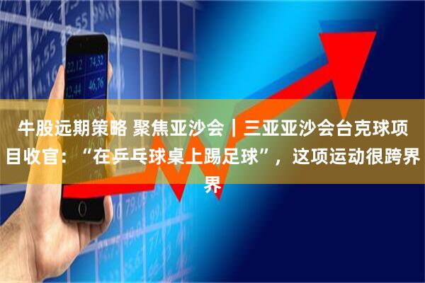 牛股远期策略 聚焦亚沙会｜三亚亚沙会台克球项目收官：“在乒乓球桌上踢足球”，这项运动很跨界