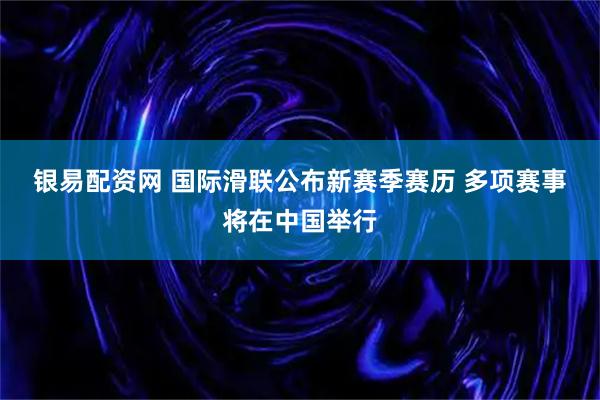 银易配资网 国际滑联公布新赛季赛历 多项赛事将在中国举行